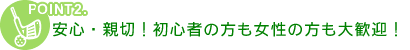 POINT2　安心・親切！初心者の方も女性の方も大歓迎！